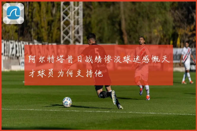 阿尔特塔昔日战绩惨淡球迷感慨天才球员为何支持他