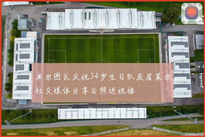 库尔图瓦庆祝34岁生日队友居莱尔社交媒体分享合照送祝福