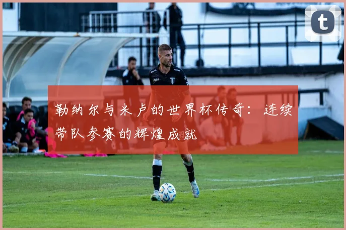 勒纳尔与米卢的世界杯传奇：连续带队参赛的辉煌成就