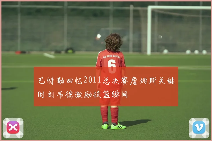 巴特勒回忆2011总决赛詹姆斯关键时刻韦德激励投篮瞬间