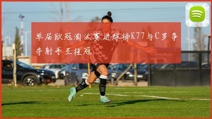 单届欧冠淘汰赛进球榜K77与C罗争夺射手王桂冠