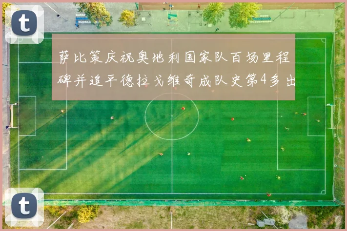 萨比策庆祝奥地利国家队百场里程碑并追平德拉戈维奇成队史第4多出场者