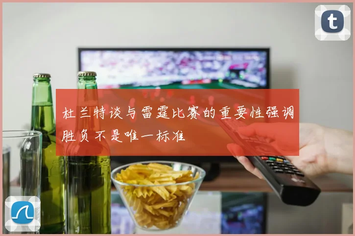 杜兰特谈与雷霆比赛的重要性强调胜负不是唯一标准