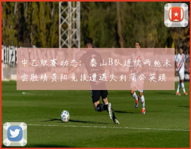 中乙联赛动态：泰山B队连续两轮未尝胜绩贵阳竞技遭遇失利蒲公英顽强战平