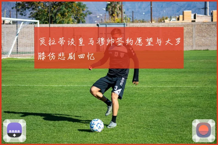 莫拉蒂谈皇马穆帅签约愿望与大罗膝伤悲剧回忆