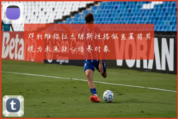 邓利维称拉杰琼斯性格似克莱将其视为未来核心培养对象
