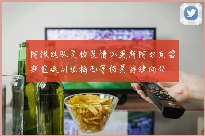 阿根廷队员恢复情况更新阿尔瓦雷斯重返训练梅西等伤员持续向好