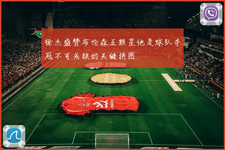 徐杰盛赞布伦森五颗星他是球队夺冠不可或缺的关键拼图