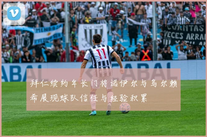 拜仁续约年长门将诺伊尔与乌尔赖希展现球队信任与经验积累