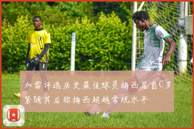 加雷评选历史最佳球员梅西居首C罗紧随其后称梅西超越常规水平