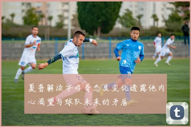 夏普解读字母哥态度变化透露他内心渴望与球队未来的矛盾