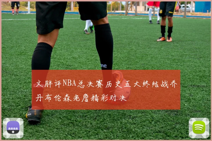 文胖评NBA总决赛历史五大终结战乔丹布伦森老詹精彩对决