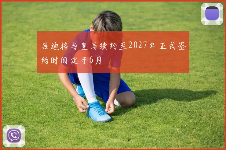 吕迪格与皇马续约至2027年正式签约时间定于6月
