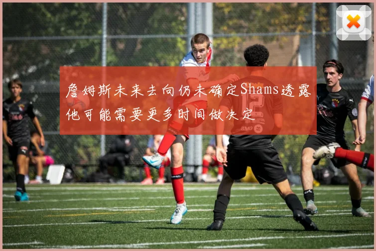 詹姆斯未来去向仍未确定Shams透露他可能需要更多时间做决定