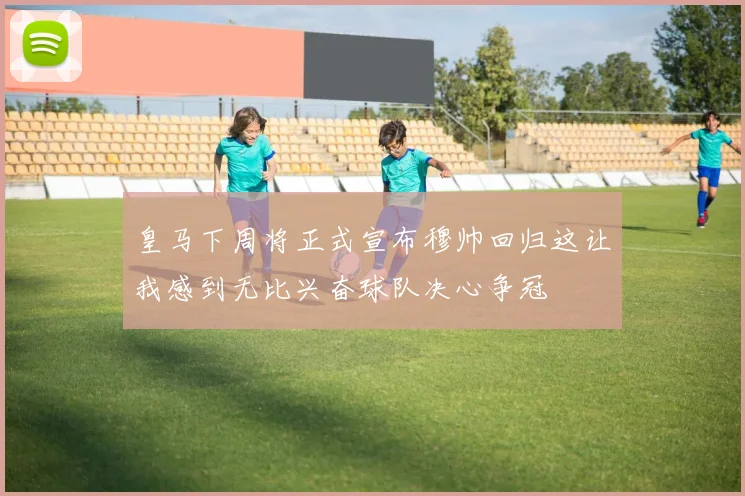 皇马下周将正式宣布穆帅回归这让我感到无比兴奋球队决心争冠